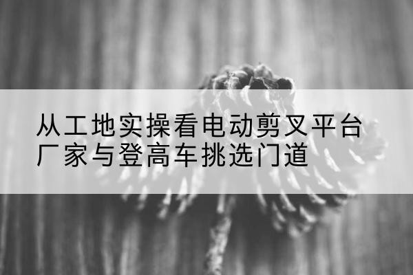 金川电动剪叉升降平台厂家-从工地实操看电动剪叉平台厂家与登高车挑选门道