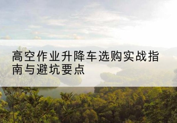 金川升降车怎么选-高空作业升降车选购实战指南与避坑要点