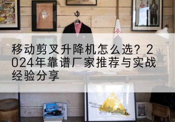 金川升降平台厂家推荐-移动剪叉升降机怎么选？2024年靠谱厂家推荐与实战经验分享